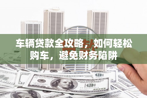 昆都仑车辆贷款全攻略，如何轻松购车，避免财务陷阱